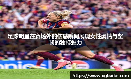 足球明星在赛场外的伤感瞬间展现女性柔情与坚韧的独特魅力